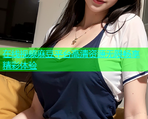 在线视频麻豆平台高清资源无限畅享精彩体验