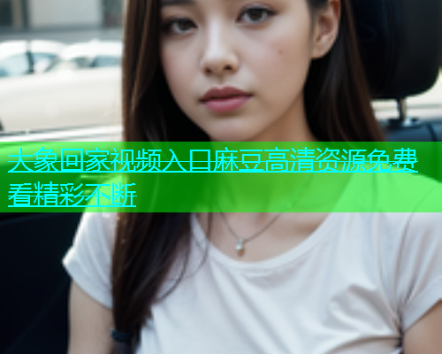 大象回家视频入口麻豆高清资源免费看精彩不断
