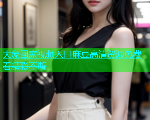 大象回家视频入口麻豆高清资源免费看精彩不断