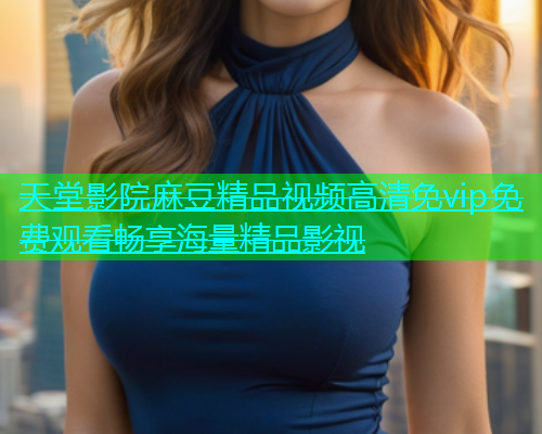 天堂影院麻豆精品视频高清免vip免费观看畅享海量精品影视