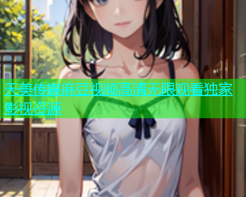 天美传媒麻豆视频高清无限观看独家影视资源