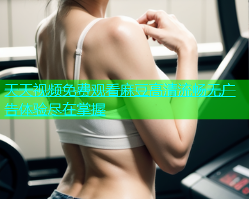 天天视频免费观看麻豆高清流畅无广告体验尽在掌握