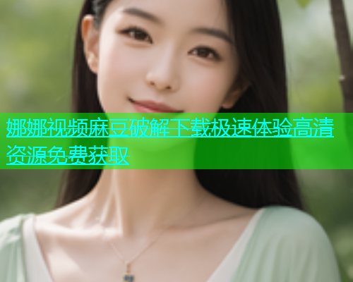 娜娜视频麻豆破解下载极速体验高清资源免费获取