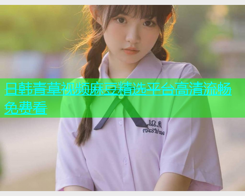 日韩青草视频麻豆精选平台高清流畅免费看