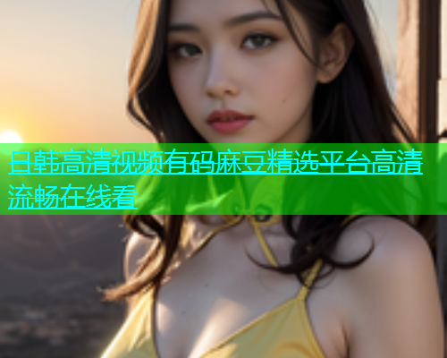 日韩高清视频有码麻豆精选平台高清流畅在线看