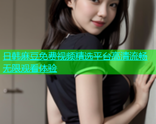 日韩麻豆免费视频精选平台高清流畅无限观看体验