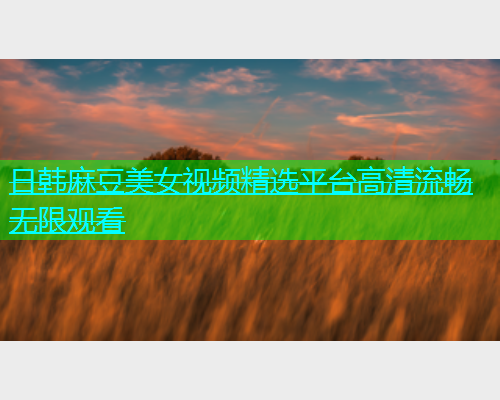 日韩麻豆美女视频精选平台高清流畅无限观看