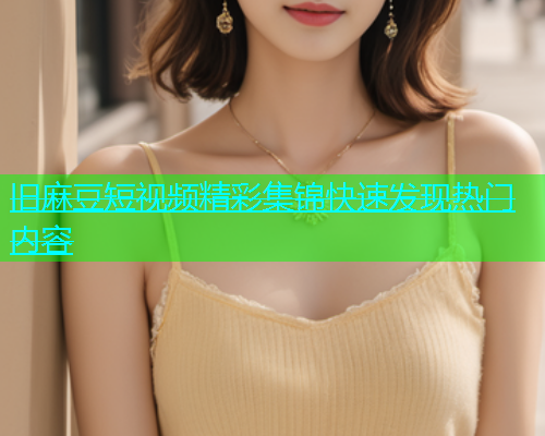 旧麻豆短视频精彩集锦快速发现热门内容