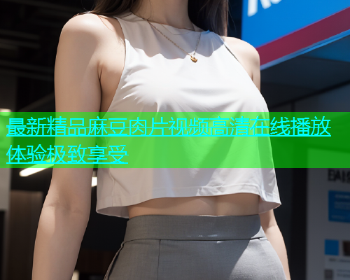 最新精品麻豆肉片视频高清在线播放体验极致享受