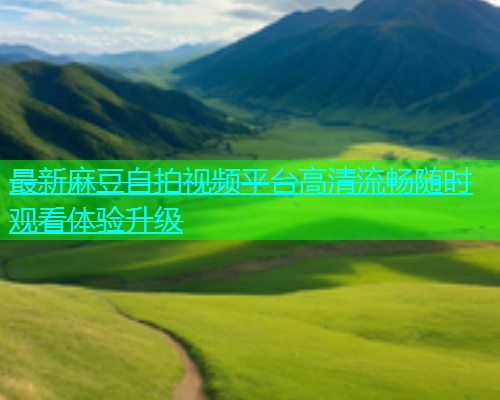 最新麻豆自拍视频平台高清流畅随时观看体验升级