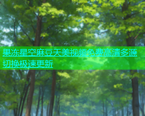 果冻星空麻豆天美视频免费高清多源切换极速更新