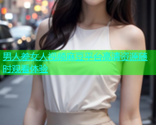 男人差女人视频麻豆平台高清资源随时观看体验