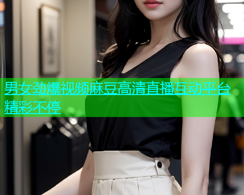 男女劲爆视频麻豆高清直播互动平台精彩不停