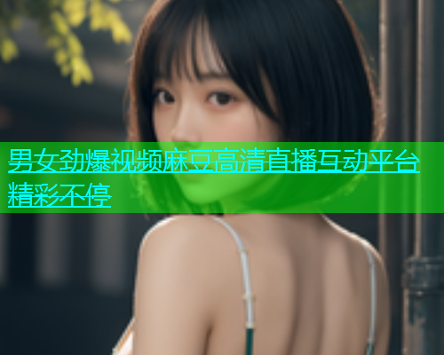 男女劲爆视频麻豆高清直播互动平台精彩不停