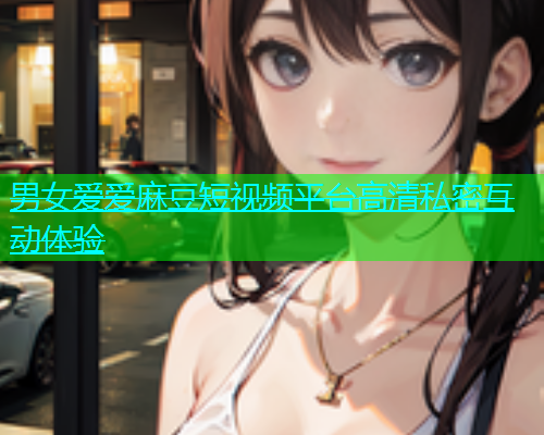 男女爱爱麻豆短视频平台高清私密互动体验