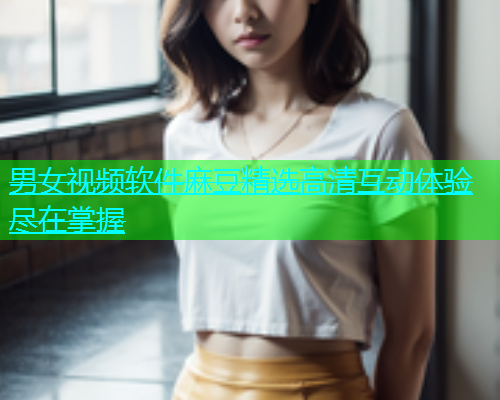 男女视频软件麻豆精选高清互动体验尽在掌握
