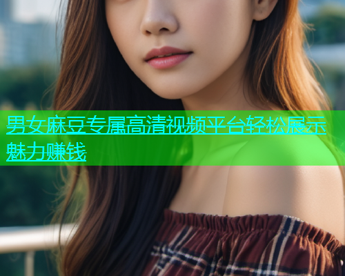 男女麻豆专属高清视频平台轻松展示魅力赚钱
