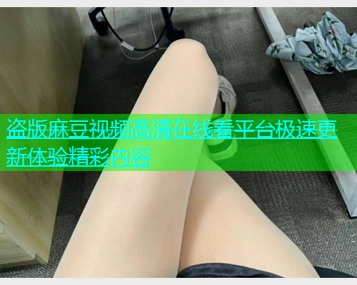 盗版麻豆视频高清在线看平台极速更新体验精彩内容