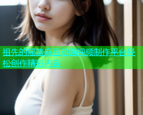 祖先的摇篮麻豆动画视频制作平台轻松创作精彩内容