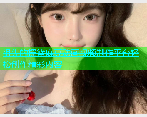 祖先的摇篮麻豆动画视频制作平台轻松创作精彩内容