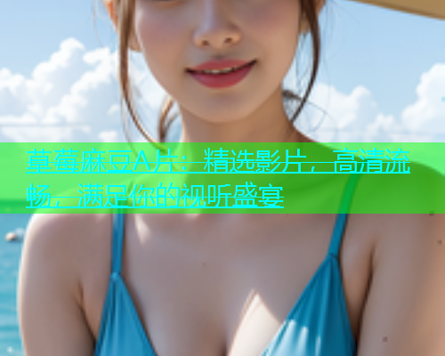 草莓麻豆A片：精选影片，高清流畅，满足你的视听盛宴