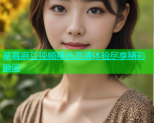 草莓麻豆视频精选高清体验尽享精彩瞬间