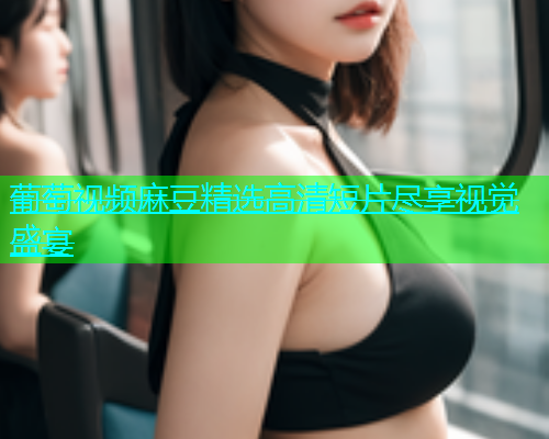 葡萄视频麻豆精选高清短片尽享视觉盛宴