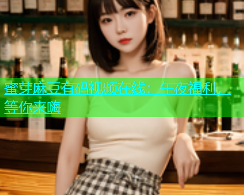 蜜芽麻豆有码视频在线：午夜福利，等你来嗨