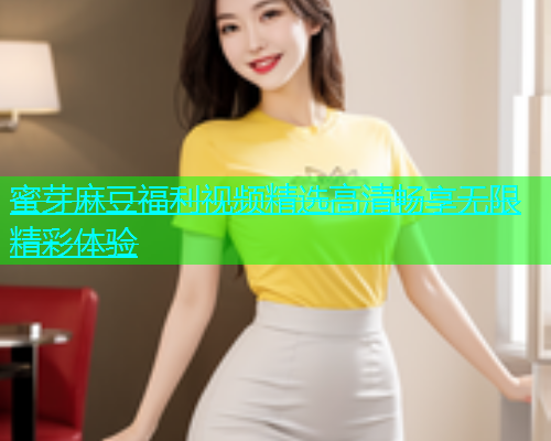 蜜芽麻豆福利视频精选高清畅享无限精彩体验
