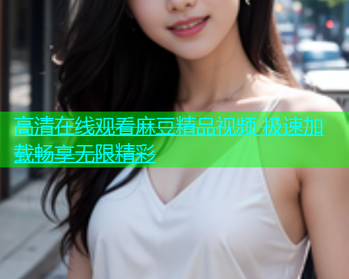 高清在线观看麻豆精品视频 极速加载畅享无限精彩