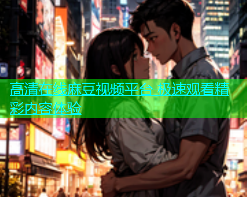 高清在线麻豆视频平台 极速观看精彩内容体验
