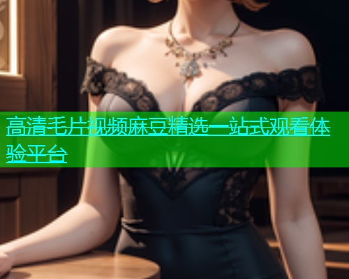 高清毛片视频麻豆精选一站式观看体验平台