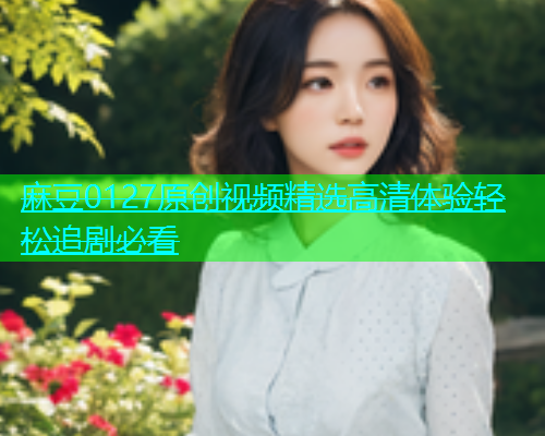 麻豆0127原创视频精选高清体验轻松追剧必看
