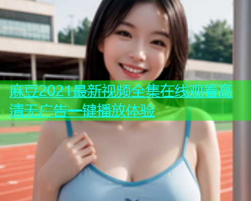 麻豆2021最新视频全集在线观看高清无广告一键播放体验