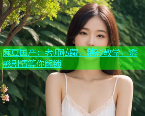 麻豆国产：老师私藏，精彩教学，诱惑剧情等你解锁