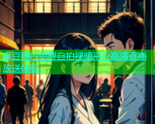 麻豆国内免费自拍视频平台高清直播放送体验