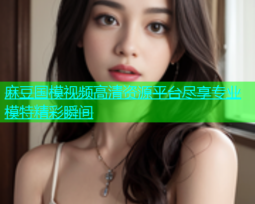 麻豆国模视频高清资源平台尽享专业模特精彩瞬间