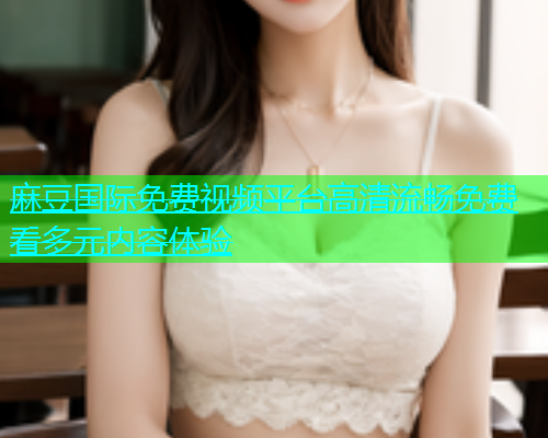 麻豆国际免费视频平台高清流畅免费看多元内容体验