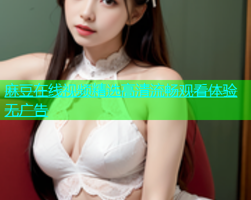 麻豆在线视频精选高清流畅观看体验无广告