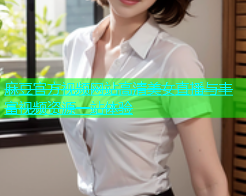 麻豆官方视频网站高清美女直播与丰富视频资源一站体验