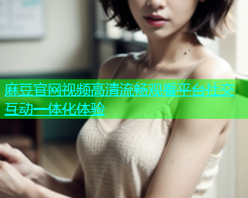 麻豆官网视频高清流畅观看平台社交互动一体化体验