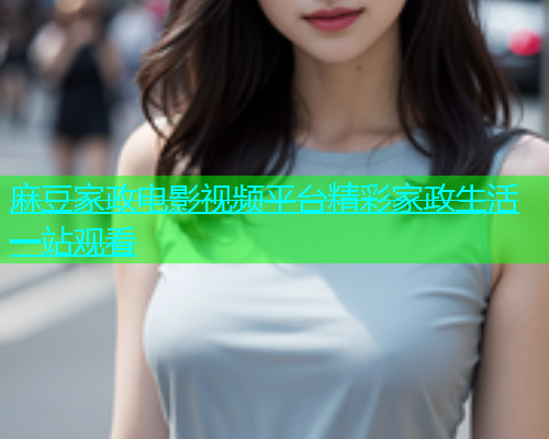 麻豆家政电影视频平台精彩家政生活一站观看