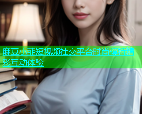 麻豆小菲短视频社交平台时尚模特精彩互动体验