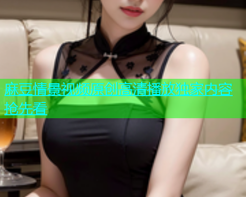 麻豆情景视频原创高清播放独家内容抢先看
