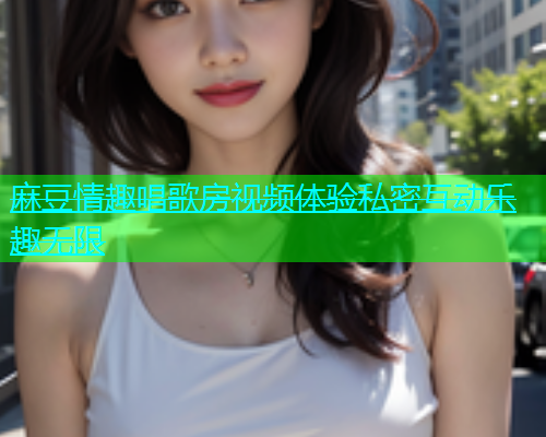 麻豆情趣唱歌房视频体验私密互动乐趣无限
