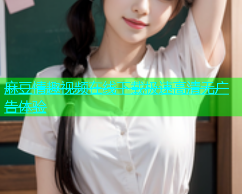 麻豆情趣视频在线下载极速高清无广告体验