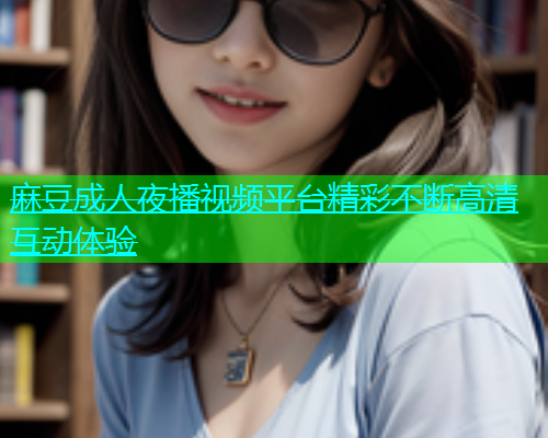 麻豆成人夜播视频平台精彩不断高清互动体验
