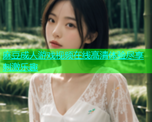 麻豆成人游戏视频在线高清体验尽享刺激乐趣